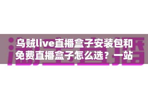 乌贼live直播盒子安装包和免费直播盒子怎么选？一站式选择指南与避坑攻略