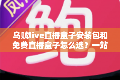 乌贼live直播盒子安装包和免费直播盒子怎么选？一站式选择指南与避坑攻略