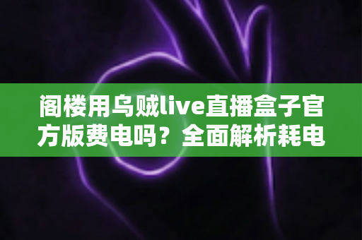 阁楼用乌贼live直播盒子官方版费电吗？全面解析耗电量、省电技巧与使用指南