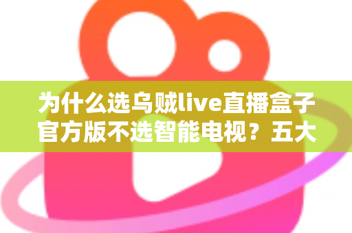 为什么选乌贼live直播盒子官方版不选智能电视？五大核心优势深度解析与选购指南