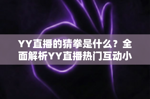 YY直播的猜拳是什么？全面解析YY直播热门互动小游戏的规则、玩法与参与技巧