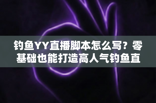 钓鱼YY直播脚本怎么写？零基础也能打造高人气钓鱼直播间的实战指南