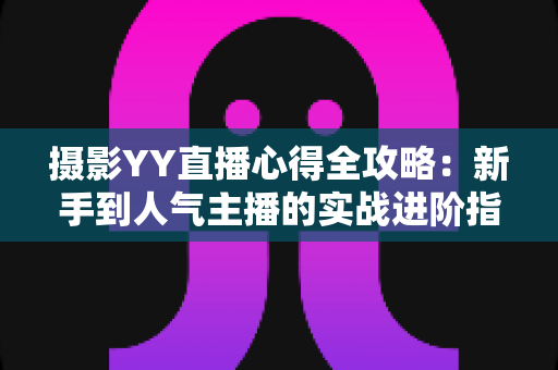 摄影YY直播心得全攻略：新手到人气主播的实战进阶指南
