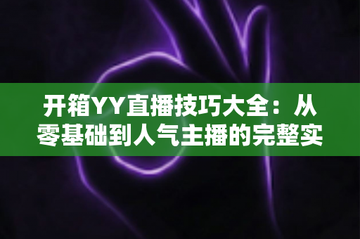 开箱YY直播技巧大全：从零基础到人气主播的完整实战指南