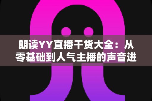 朗读YY直播干货大全:从零基础到人气主播的声音进阶实战指南 朗读YY直播干货大全:从零基础到人气主播的声音进阶实战指南