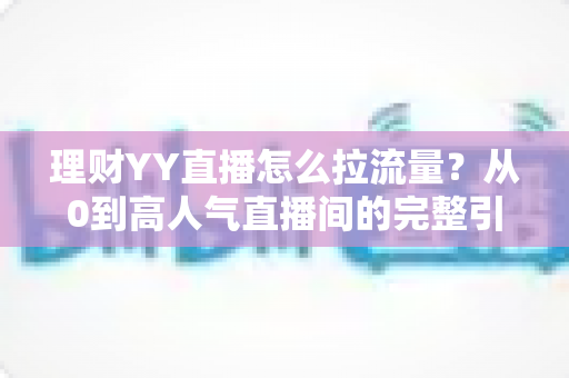 理财YY直播怎么拉流量？从0到高人气直播间的完整引流实战指南