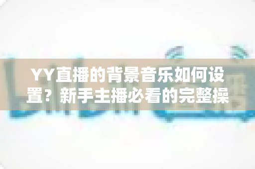 YY直播的背景音乐如何设置?新手主播必看的完整操作指南与实用技巧 YY直播的背景音乐如何设置?新手主播必看的完整操作指南与实用技巧