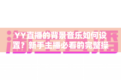 YY直播的背景音乐如何设置？新手主播必看的完整操作指南与实用技巧