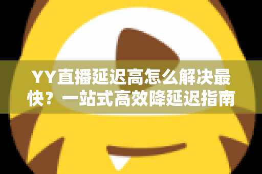 YY直播延迟高怎么解决最快？一站式高效降延迟指南，让直播画面秒同步
