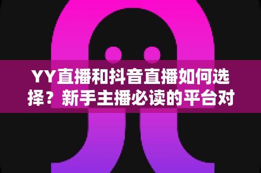 YY直播和抖音直播如何选择？新手主播必读的平台对比与变现指南
