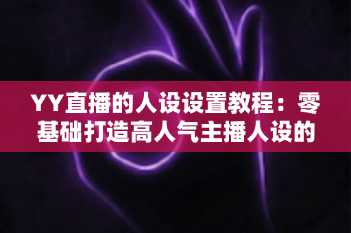 YY直播的人设设置教程：零基础打造高人气主播人设的完整实战指南