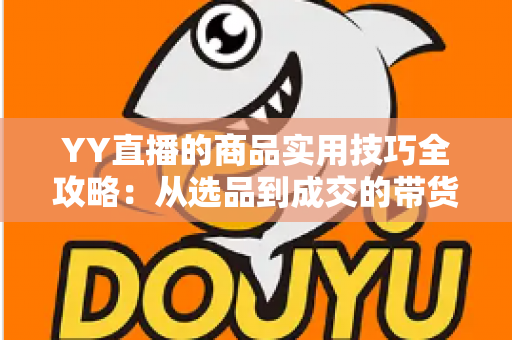 YY直播的商品实用技巧全攻略:从选品到成交的带货实战指南 YY直播的商品实用技巧全攻略:从选品到成交的带货实战指南
