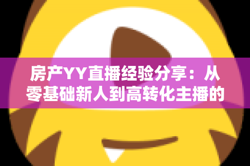 房产YY直播经验分享：从零基础新人到高转化主播的实战运营全攻略