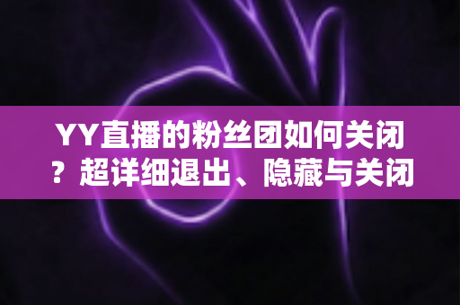 YY直播的粉丝团如何关闭？超详细退出、隐藏与关闭操作全攻略，一步到位轻松搞定