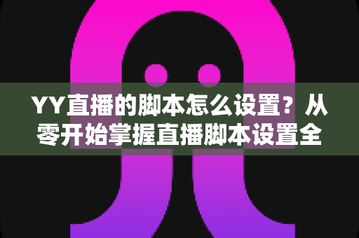 YY直播的脚本怎么设置？从零开始掌握直播脚本设置全流程与实战技巧