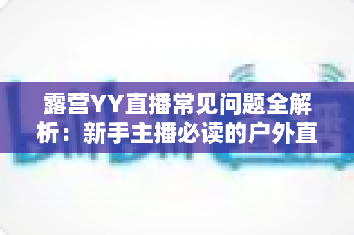 露营YY直播常见问题全解析：新手主播必读的户外直播实战指南