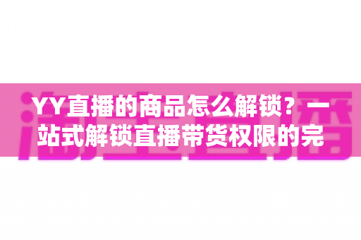 YY直播的商品怎么解锁?一站式解锁直播带货权限的完整操作指南 YY直播的商品怎么解锁?一站式解锁直播带货权限的完整操作指南