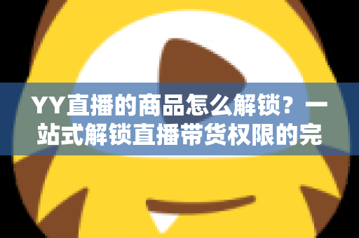 YY直播的商品怎么解锁？一站式解锁直播带货权限的完整操作指南
