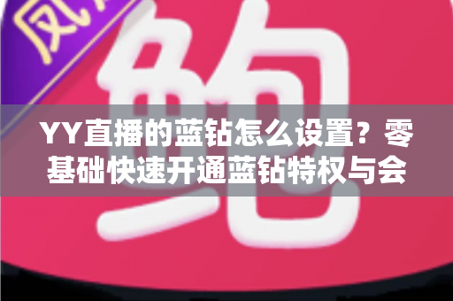 YY直播的蓝钻怎么设置？零基础快速开通蓝钻特权与会员权益完整教程指南