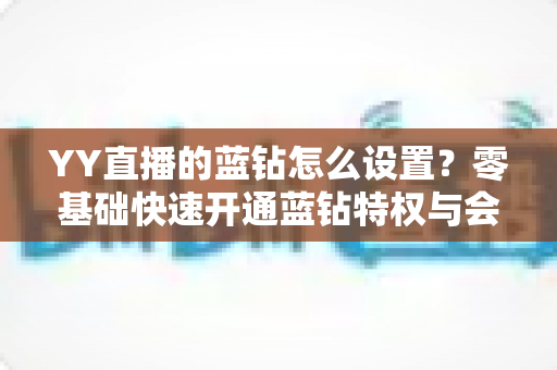 YY直播的蓝钻怎么设置？零基础快速开通蓝钻特权与会员权益完整教程指南