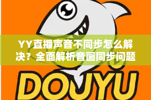 YY直播声音不同步怎么解决？全面解析音画同步问题的实用修复指南