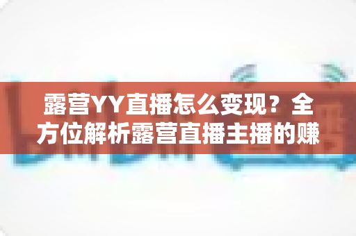 露营YY直播怎么变现？全方位解析露营直播主播的赚钱之道与实战策略