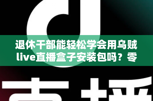 退休干部能轻松学会用乌贼live直播盒子安装包吗?零基础中老年用户直播上手全攻略 退休干部能轻松学会用乌贼live直播盒子安装包吗?零基础中老年用户直播上手全攻略