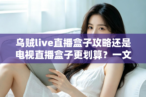 乌贼live直播盒子攻略还是电视直播盒子更划算?一文算清这笔账再下手 乌贼live直播盒子攻略还是电视直播盒子更划算?一文算清这笔账再下手