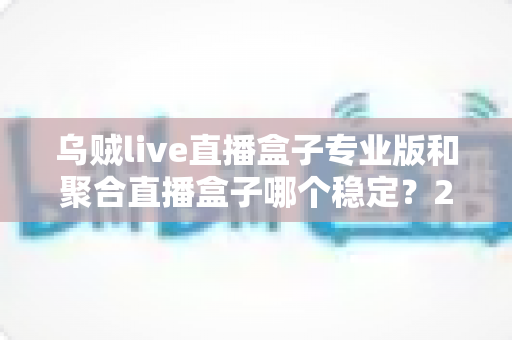 乌贼live直播盒子专业版和聚合直播盒子哪个稳定？2025年直播软件稳定性深度对比与选购全指南