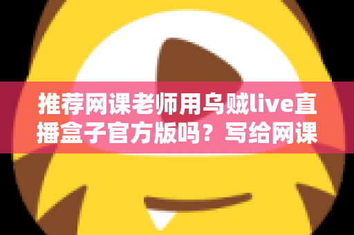 推荐网课老师用乌贼live直播盒子官方版吗？写给网课从业者的理性分析与实操选择指南