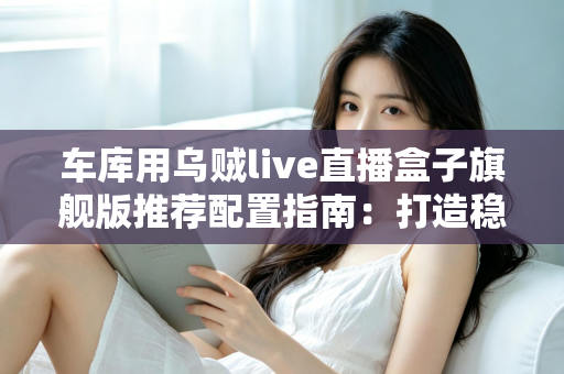车库用乌贼live直播盒子旗舰版推荐配置指南：打造稳定不卡顿的车库专业直播方案