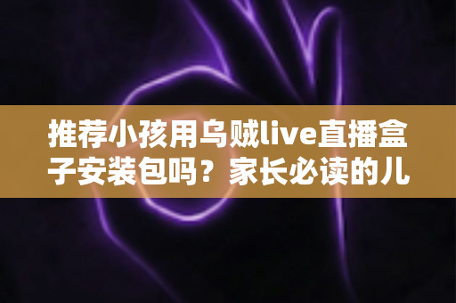 推荐小孩用乌贼live直播盒子安装包吗？家长必读的儿童直播软件安全分析与实用指南