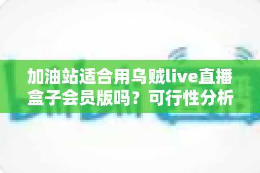加油站适合用乌贼live直播盒子会员版吗？可行性分析与实操落地全指南