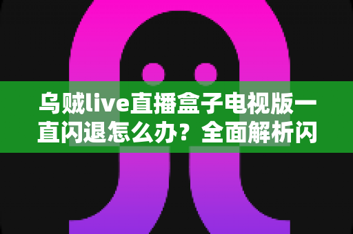 乌贼live直播盒子电视版一直闪退怎么办？全面解析闪退原因与实用修复指南