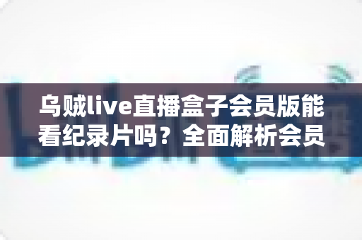 乌贼live直播盒子会员版能看纪录片吗？全面解析会员权益、纪录片资源与观看指南