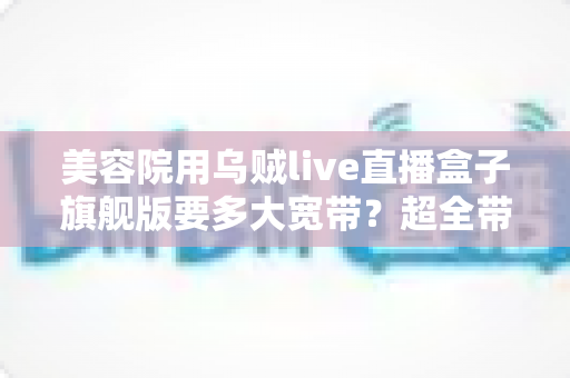 美容院用乌贼live直播盒子旗舰版要多大宽带？超全带宽配置与直播稳定性指南