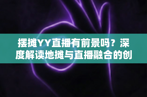 摆摊YY直播有前景吗？深度解读地摊与直播融合的创业新机遇与变现指南