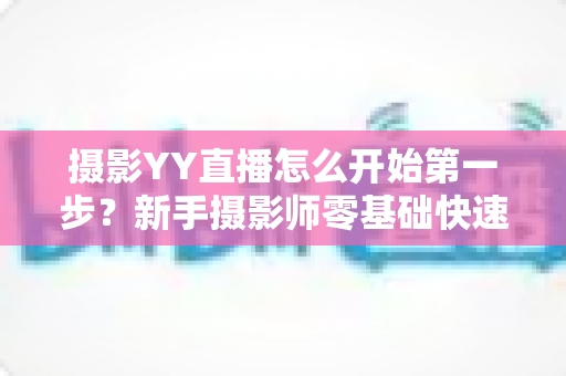 摄影YY直播怎么开始第一步？新手摄影师零基础快速开播的完整实战指南