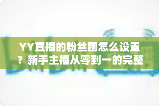 YY直播的粉丝团怎么设置?新手主播从零到一的完整运营攻略 YY直播的粉丝团怎么设置?新手主播从零到一的完整运营攻略