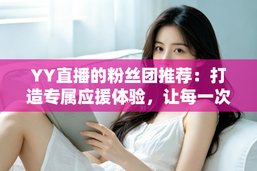 YY直播的粉丝团推荐：打造专属应援体验，让每一次陪伴都更有价值——新手入门与进阶攻略全解析