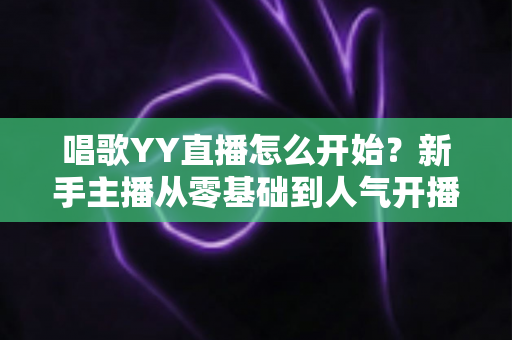 唱歌YY直播怎么开始？新手主播从零基础到人气开播的完整实战指南
