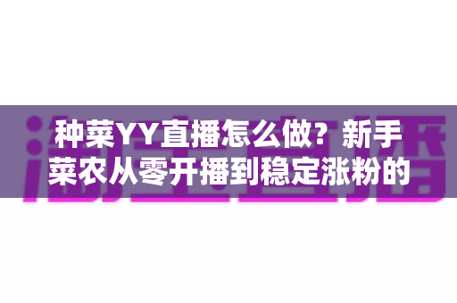 种菜YY直播怎么做？新手菜农从零开播到稳定涨粉的全流程实战指南