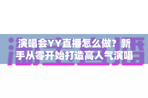 演唱会YY直播怎么做？新手从零开始打造高人气演唱会直播的完整实战指南