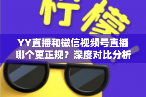 YY直播和微信视频号直播哪个更正规?深度对比分析与选择指南 YY直播和微信视频号直播哪个更正规?深度对比分析与选择指南