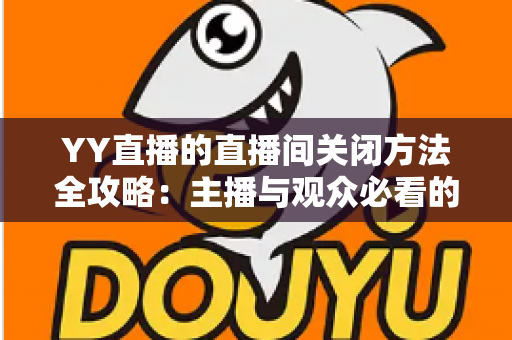 YY直播的直播间关闭方法全攻略：主播与观众必看的一站式实用指南