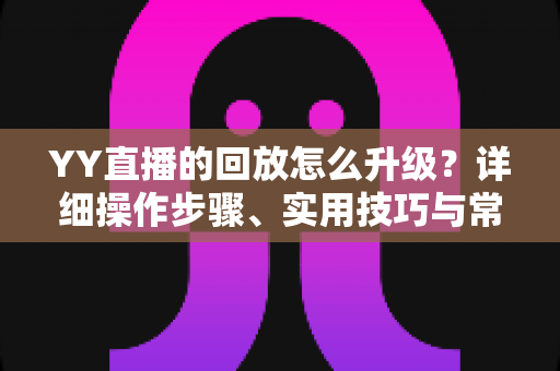YY直播的回放怎么升级？详细操作步骤、实用技巧与常见问题全解析