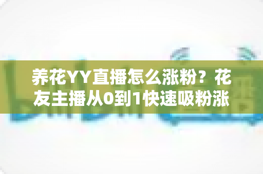 养花YY直播怎么涨粉？花友主播从0到1快速吸粉涨粉的完整实战攻略
