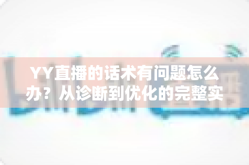 YY直播的话术有问题怎么办？从诊断到优化的完整实战指南
