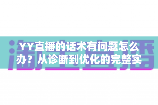 YY直播的话术有问题怎么办？从诊断到优化的完整实战指南