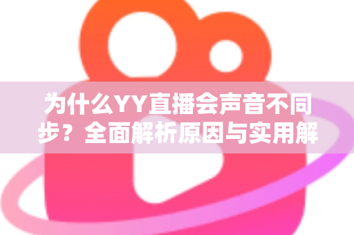 为什么YY直播会声音不同步?全面解析原因与实用解决方法 为什么YY直播会声音不同步?全面解析原因与实用解决方法